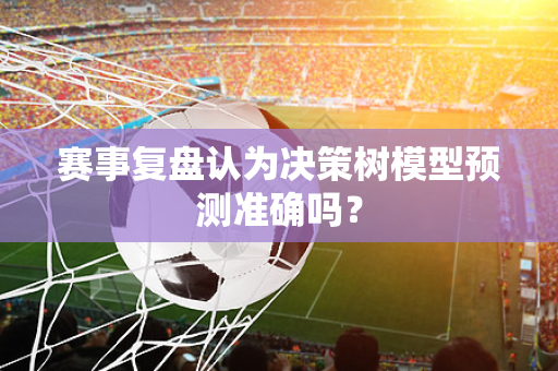 赛事复盘认为决策树模型预测准确吗？