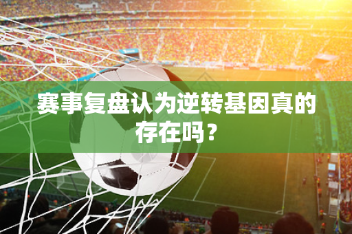 赛事复盘认为逆转基因真的存在吗？