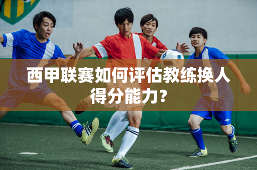 西甲联赛如何评估教练换人得分能力？