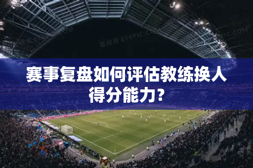 赛事复盘如何评估教练换人得分能力？