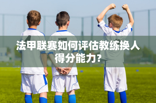 法甲联赛如何评估教练换人得分能力？