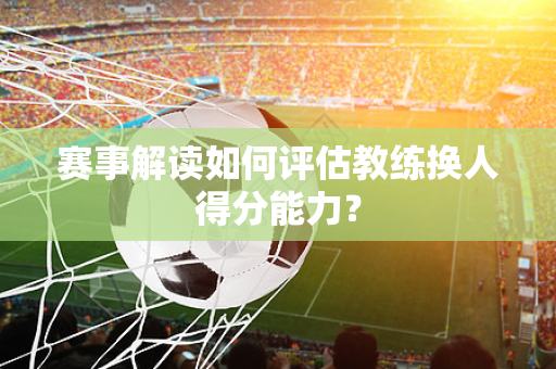 赛事解读如何评估教练换人得分能力？
