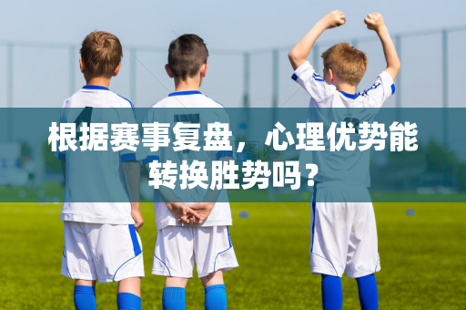 根据赛事复盘，心理优势能转换胜势吗？