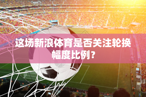 这场新浪体育是否关注轮换幅度比例？