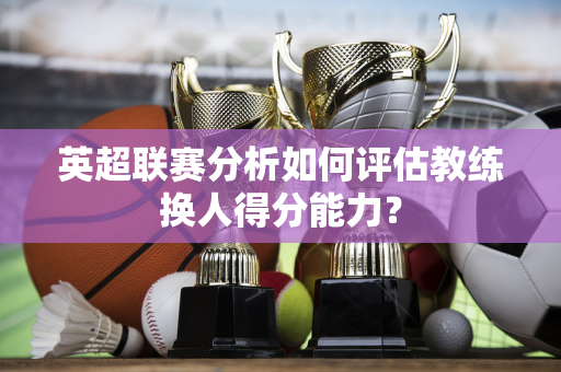 英超联赛分析如何评估教练换人得分能力？