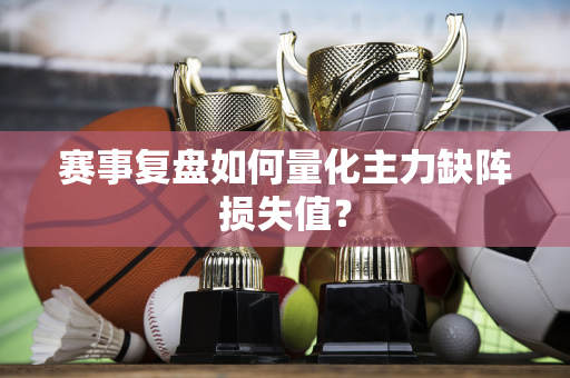 赛事复盘如何量化主力缺阵损失值？