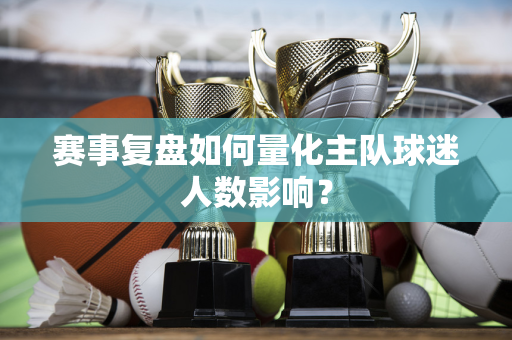 赛事复盘如何量化主队球迷人数影响？
