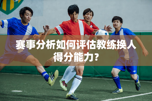 赛事分析如何评估教练换人得分能力？