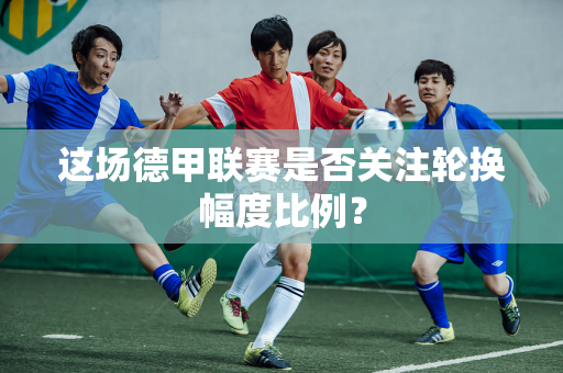 这场德甲联赛是否关注轮换幅度比例？