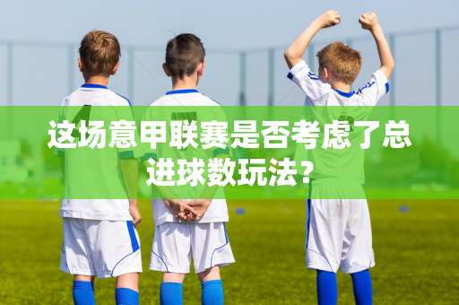 这场意甲联赛是否考虑了总进球数玩法？