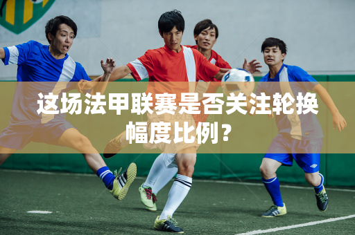 这场法甲联赛是否关注轮换幅度比例？