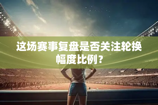 这场赛事复盘是否关注轮换幅度比例？
