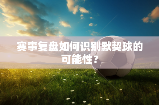 赛事复盘如何识别默契球的可能性？