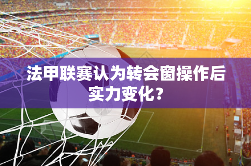 法甲联赛认为转会窗操作后实力变化？