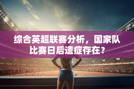 综合英超联赛分析，国家队比赛日后遗症存在？