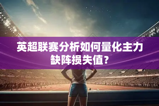 英超联赛分析如何量化主力缺阵损失值？
