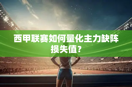 西甲联赛如何量化主力缺阵损失值？