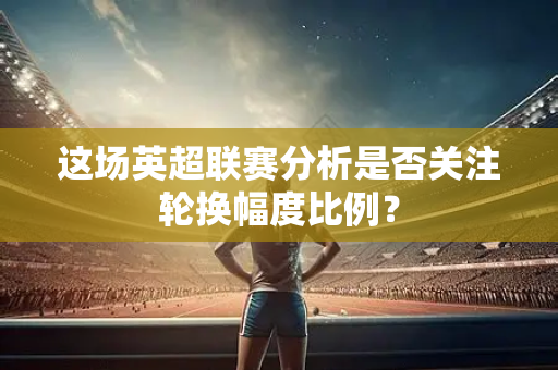 这场英超联赛分析是否关注轮换幅度比例？