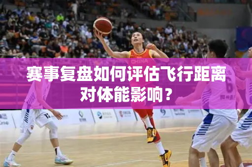 赛事复盘如何评估飞行距离对体能影响？