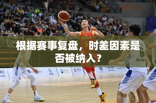根据赛事复盘，时差因素是否被纳入？