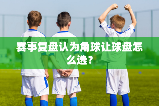 赛事复盘认为角球让球盘怎么选？