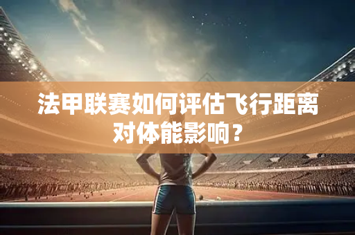 法甲联赛如何评估飞行距离对体能影响？