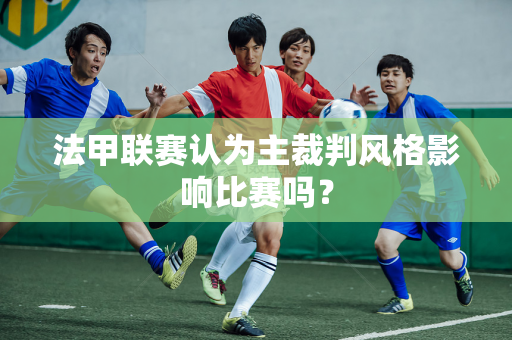 法甲联赛认为主裁判风格影响比赛吗？