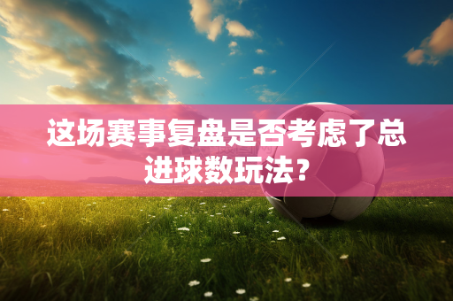 这场赛事复盘是否考虑了总进球数玩法？