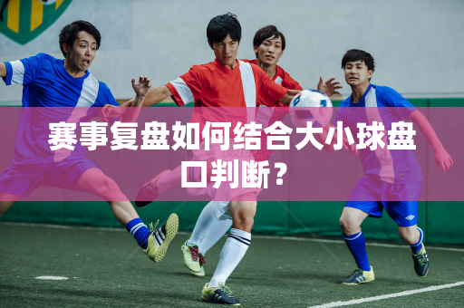 赛事复盘如何结合大小球盘口判断？