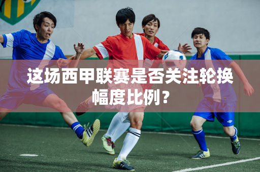 这场西甲联赛是否关注轮换幅度比例？