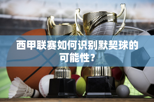 西甲联赛如何识别默契球的可能性？