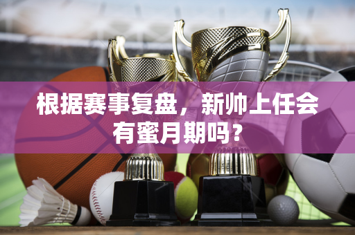 根据赛事复盘，新帅上任会有蜜月期吗？