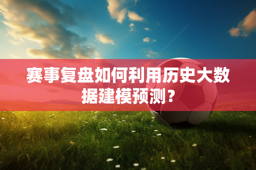 赛事复盘如何利用历史大数据建模预测？