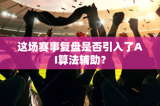 这场赛事复盘是否引入了AI算法辅助？