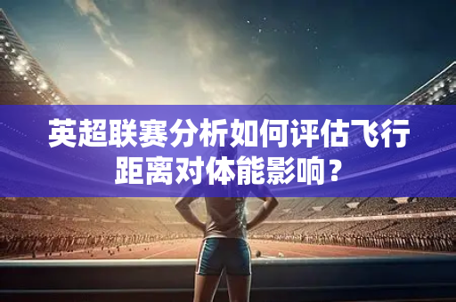 英超联赛分析如何评估飞行距离对体能影响？