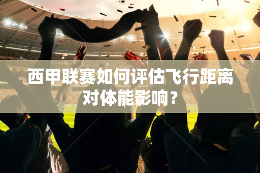 西甲联赛如何评估飞行距离对体能影响？