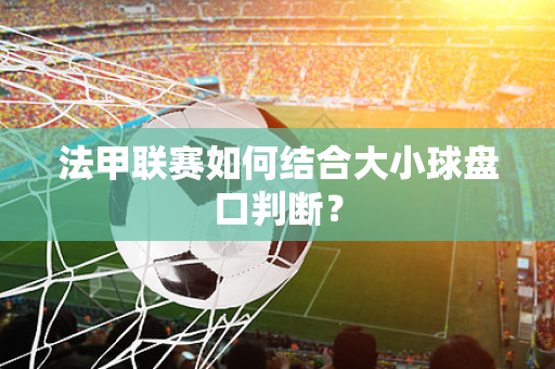 法甲联赛如何结合大小球盘口判断？