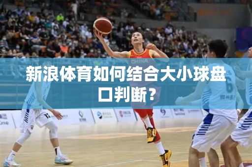 新浪体育如何结合大小球盘口判断？
