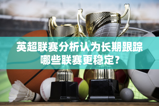 英超联赛分析认为长期跟踪哪些联赛更稳定？