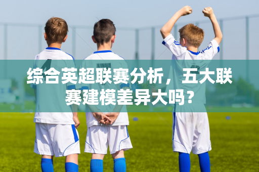 综合英超联赛分析，五大联赛建模差异大吗？