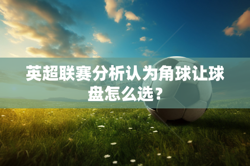 英超联赛分析认为角球让球盘怎么选？