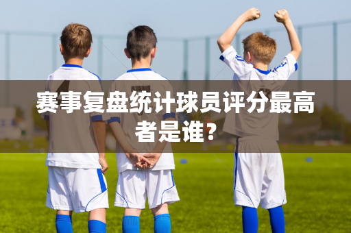 赛事复盘统计球员评分最高者是谁？