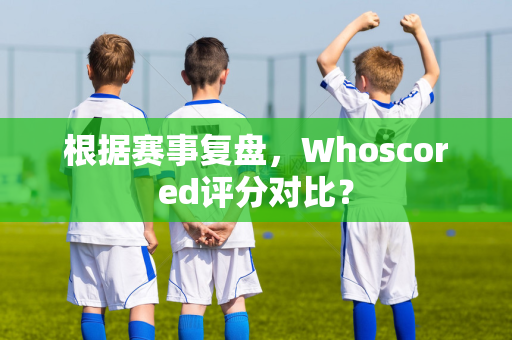 根据赛事复盘，Whoscored评分对比？