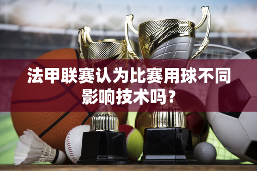 法甲联赛认为比赛用球不同影响技术吗？-第1张图片-体育赛事解析网-新浪体育网