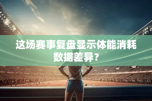 这场赛事复盘显示体能消耗数据差异？