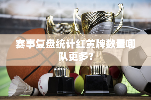 赛事复盘统计红黄牌数量哪队更多？
