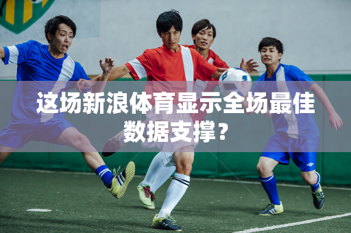 这场新浪体育显示全场最佳数据支撑？