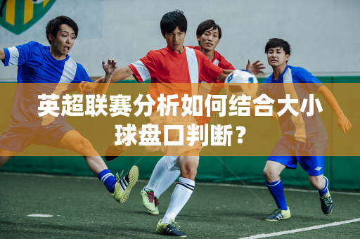 英超联赛分析如何结合大小球盘口判断？