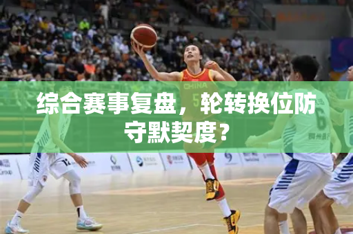 综合赛事复盘，轮转换位防守默契度？