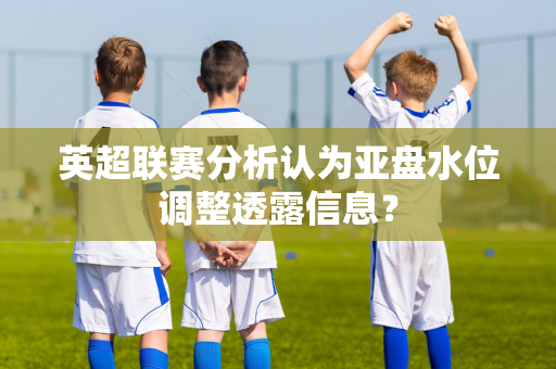 英超联赛分析认为亚盘水位调整透露信息？